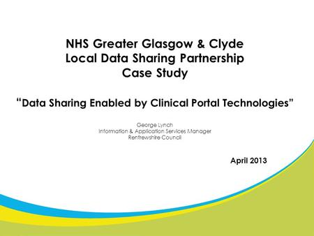 NHS Greater Glasgow & Clyde Local Data Sharing Partnership Case Study “ Data Sharing Enabled by Clinical Portal Technologies” George Lynch Information.