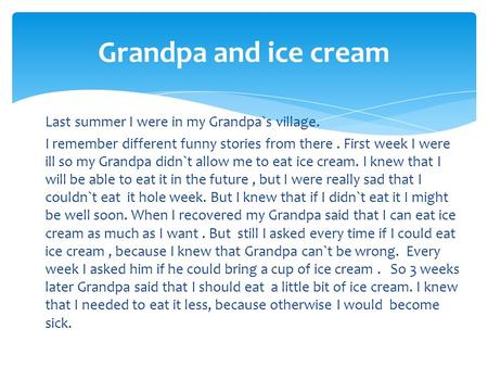Grandpa and ice cream Last summer I were in my Grandpa`s village. I remember different funny stories from there . First week I were ill so my Grandpa didn`t.