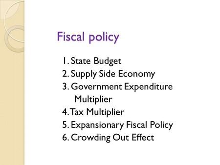 Fiscal policy 1. State Budget 2. Supply Side Economy 3. Government Expenditure Multiplier 4. Tax Multiplier 5. Expansionary Fiscal Policy 6. Crowding.