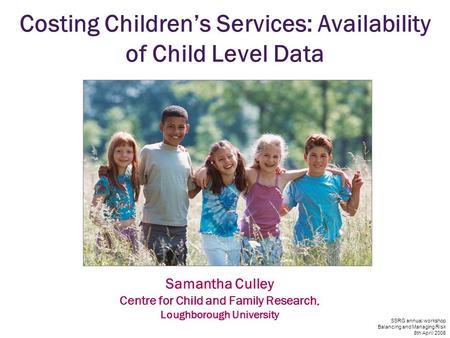SSRG annual workshop Balancing and Managing Risk 8th April 2008 Costing Children’s Services: Availability of Child Level Data Samantha Culley Centre for.