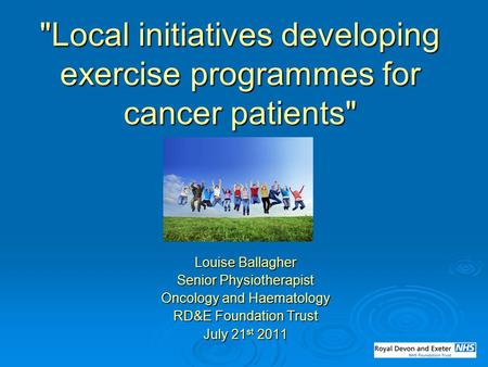 Local initiatives developing exercise programmes for cancer patients Louise Ballagher Senior Physiotherapist Oncology and Haematology RD&E Foundation.