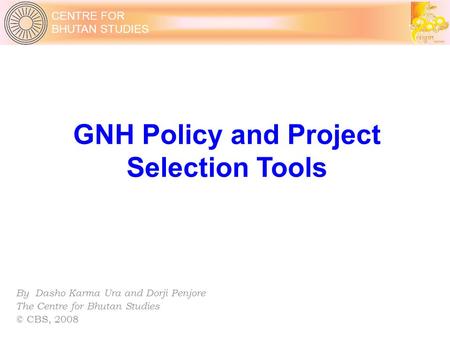 CENTRE FOR BHUTAN STUDIES GNH Policy and Project Selection Tools By Dasho Karma Ura and Dorji Penjore The Centre for Bhutan Studies © CBS, 2008.