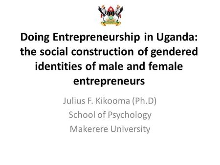 Doing Entrepreneurship in Uganda: the social construction of gendered identities of male and female entrepreneurs Julius F. Kikooma (Ph.D) School of Psychology.