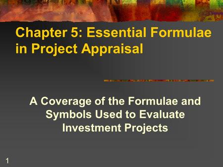 1 Chapter 5: Essential Formulae in Project Appraisal A Coverage of the Formulae and Symbols Used to Evaluate Investment Projects.