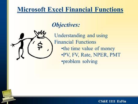 CS&E 1111 ExFin Microsoft Excel Financial Functions Objectives: Understanding and using Financial Functions the time value of money PV, FV, Rate, NPER,