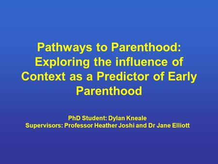 Pathways to Parenthood: Exploring the influence of Context as a Predictor of Early Parenthood PhD Student: Dylan Kneale Supervisors: Professor Heather.