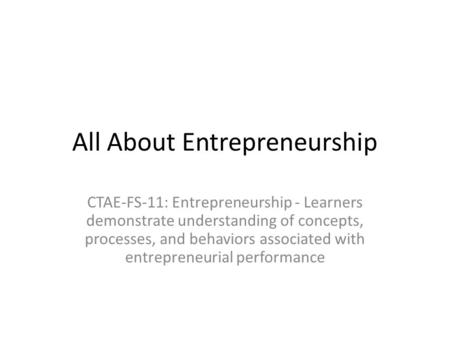 All About Entrepreneurship CTAE-FS-11: Entrepreneurship - Learners demonstrate understanding of concepts, processes, and behaviors associated with entrepreneurial.