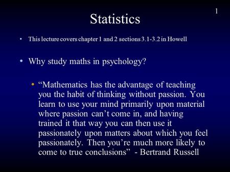 1 Statistics This lecture covers chapter 1 and 2 sections 3.1-3.2 in Howell Why study maths in psychology? “Mathematics has the advantage of teaching you.