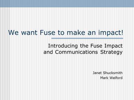We want Fuse to make an impact! Introducing the Fuse Impact and Communications Strategy Janet Shucksmith Mark Welford.
