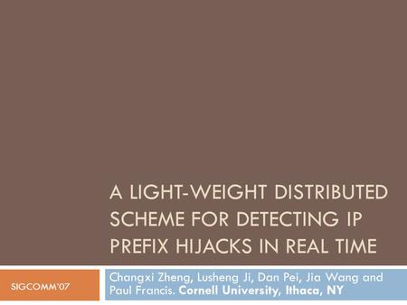 A LIGHT-WEIGHT DISTRIBUTED SCHEME FOR DETECTING IP PREFIX HIJACKS IN REAL TIME Changxi Zheng, Lusheng Ji, Dan Pei, Jia Wang and Paul Francis. Cornell University,