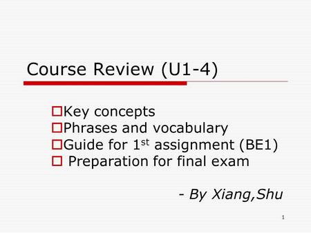 1 Course Review (U1-4)  Key concepts  Phrases and vocabulary  Guide for 1 st assignment (BE1)  Preparation for final exam - By Xiang,Shu.