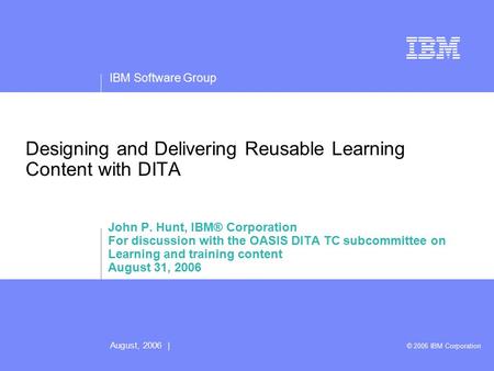 IBM Software Group August, 2006 | © 2006 IBM Corporation Designing and Delivering Reusable Learning Content with DITA John P. Hunt, IBM® Corporation For.