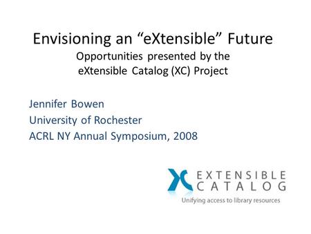 Envisioning an “eXtensible” Future Opportunities presented by the eXtensible Catalog (XC) Project Jennifer Bowen University of Rochester ACRL NY Annual.