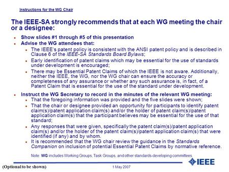 1 May 2007 Instructions for the WG Chair The IEEE-SA strongly recommends that at each WG meeting the chair or a designee: l Show slides #1 through #5 of.