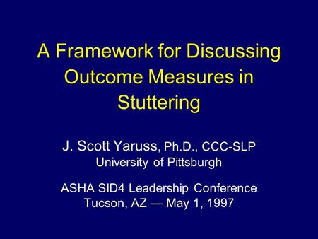 A Framework for Discussing Outcome Measures in Stuttering J. Scott Yaruss, Ph.D., CCC-SLP University of Pittsburgh ASHA SID4 Leadership Conference Tucson,