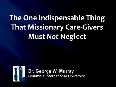 The One Indispensable Thing That Missionary Care-Givers Must Not Neglect Dr. George W. Murray Columbia International University.