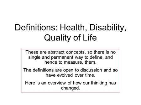 Definitions: Health, Disability, Quality of Life These are abstract concepts, so there is no single and permanent way to define, and hence to measure,