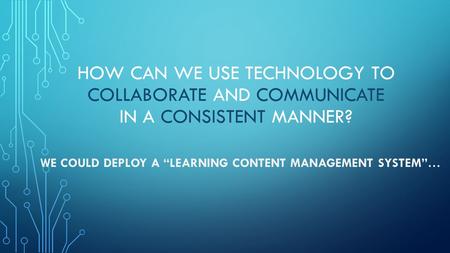 HOW CAN WE USE TECHNOLOGY TO COLLABORATE AND COMMUNICATE IN A CONSISTENT MANNER? WE COULD DEPLOY A “LEARNING CONTENT MANAGEMENT SYSTEM”…