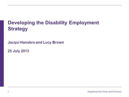 Department for Work and Pensions 1 Developing the Disability Employment Strategy Jacqui Hansbro and Lucy Brown 25 July 2013.