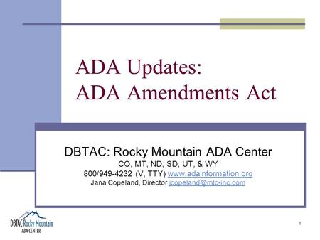 1 ADA Updates: ADA Amendments Act DBTAC: Rocky Mountain ADA Center CO, MT, ND, SD, UT, & WY 800/949-4232 (V, TTY) www.adainformation.orgwww.adainformation.org.