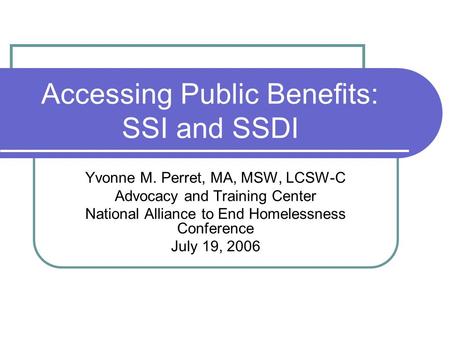 Accessing Public Benefits: SSI and SSDI Yvonne M. Perret, MA, MSW, LCSW-C Advocacy and Training Center National Alliance to End Homelessness Conference.