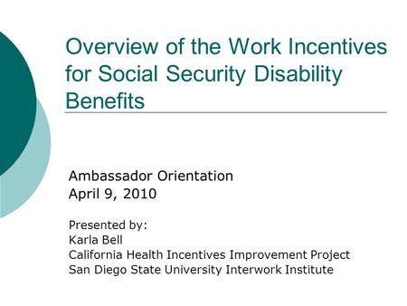 Overview of the Work Incentives for Social Security Disability Benefits Ambassador Orientation April 9, 2010 Presented by: Karla Bell California Health.