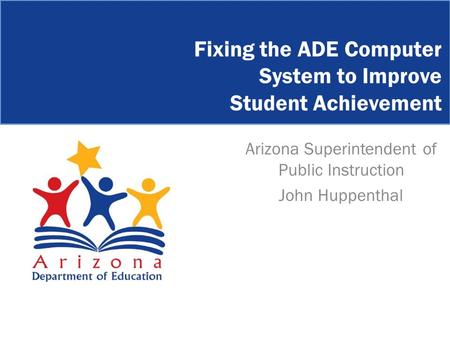 Arizona Superintendent of Public Instruction John Huppenthal Fixing the ADE Computer System to Improve Student Achievement.