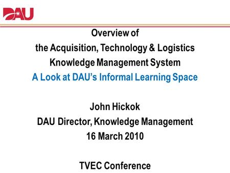 Overview of the Acquisition, Technology & Logistics Knowledge Management System A Look at DAU’s Informal Learning Space John Hickok DAU Director, Knowledge.