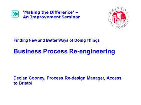 Finding New and Better Ways of Doing Things Business Process Re-engineering Declan Cooney, Process Re-design Manager, Access to Bristol 'Making the Difference'