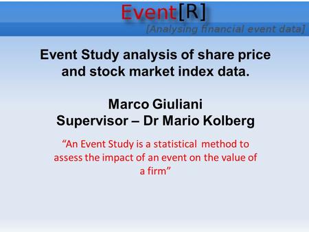 Event Study analysis of share price and stock market index data. Marco Giuliani Supervisor – Dr Mario Kolberg “An Event Study is a statistical method to.