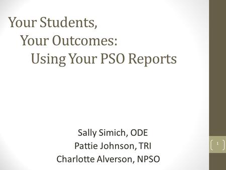 Your Students, Your Outcomes: Using Your PSO Reports Sally Simich, ODE Pattie Johnson, TRI Charlotte Alverson, NPSO 1.