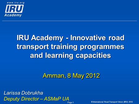 © International Road Transport Union (IRU) 2012 Page 1 IRU Academy - Innovative road transport training programmes and learning capacities Amman, 8 May.