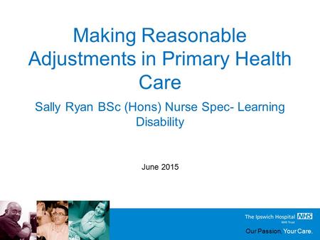 Our Passion, Your Care. Making Reasonable Adjustments in Primary Health Care June 2015 Sally Ryan BSc (Hons) Nurse Spec- Learning Disability.