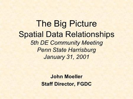 The Big Picture Spatial Data Relationships 5th DE Community Meeting Penn State Harrisburg January 31, 2001 John Moeller Staff Director, FGDC.