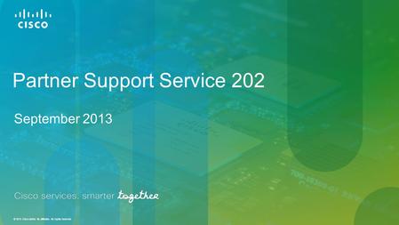 © 2013 Cisco and/or its affiliates. All rights reserved. Partner Support Service 202 September 2013.