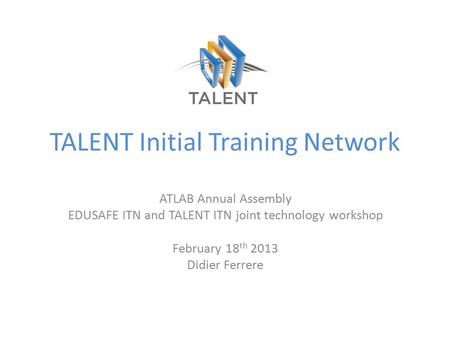 TALENT Initial Training Network ATLAB Annual Assembly EDUSAFE ITN and TALENT ITN joint technology workshop February 18 th 2013 Didier Ferrere.