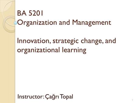 BA 5201 Organization and Management Innovation, strategic change, and organizational learning Instructor: Ça ğ rı Topal 1.