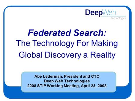 Abe Lederman, President and CTO Deep Web Technologies 2008 STIP Working Meeting, April 23, 2008 Federated Search: The Technology For Making Global Discovery.