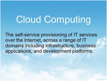 Cloud Computing The self-service provisioning of IT services over the Internet, across a range of IT domains including infrastructure, business applications,