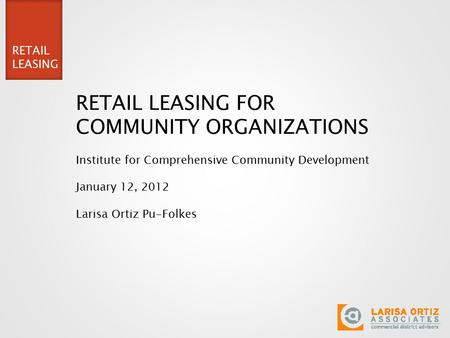 RETAIL LEASING RETAIL LEASING FOR COMMUNITY ORGANIZATIONS Institute for Comprehensive Community Development January 12, 2012 Larisa Ortiz Pu-Folkes.