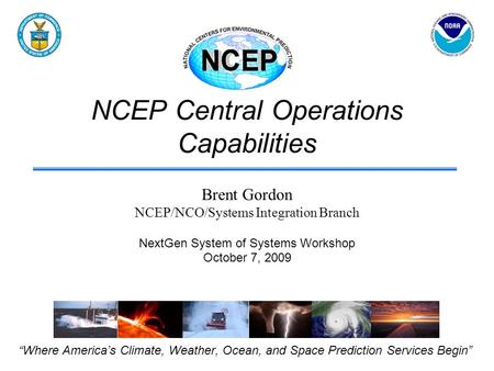 NCEP Central Operations Capabilities “Where America’s Climate, Weather, Ocean, and Space Prediction Services Begin” Brent Gordon NCEP/NCO/Systems Integration.