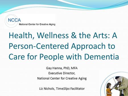 Health, Wellness & the Arts: A Person-Centered Approach to Care for People with Dementia Gay Hanna, PhD, MFA Executive Director, National Center for Creative.