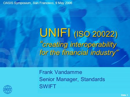 Slide 1 Frank Vandamme Senior Manager, Standards SWIFT UNIFI (ISO 20022) “ creating interoperability for the financial industry” OASIS Symposium, San Francisco,