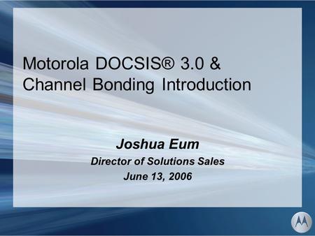 Motorola DOCSIS® 3.0 & Channel Bonding Introduction Joshua Eum Director of Solutions Sales June 13, 2006.