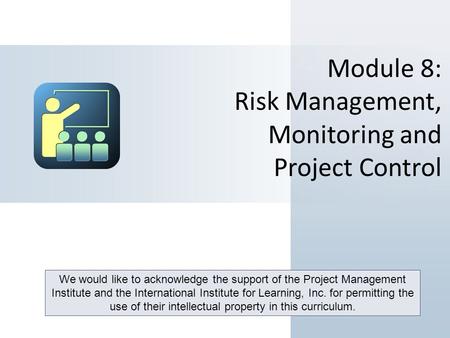 Module 8: Risk Management, Monitoring and Project Control We would like to acknowledge the support of the Project Management Institute and the International.