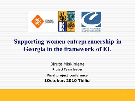 1 Birute Miskiniene Project Team leader Final project conference 1October, 2010 Tbilisi Supporting women entreprenuership in Georgia in the framework of.