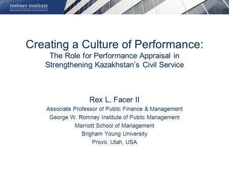 Creating a Culture of Performance: The Role for Performance Appraisal in Strengthening Kazakhstan’s Civil Service Rex L. Facer II Associate Professor of.