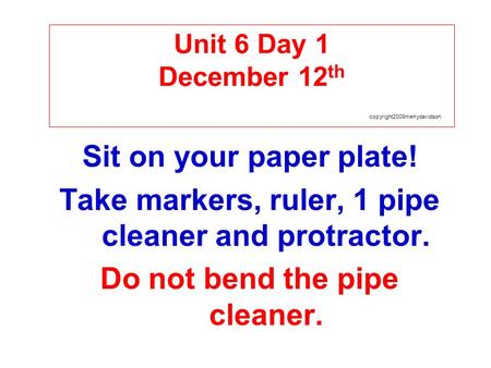 Unit 6 Day 1 December 12 th copyright2009merrydavidson Sit on your paper plate! Take markers, ruler, 1 pipe cleaner and protractor. Do not bend the pipe.