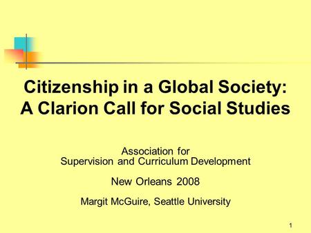 1 Citizenship in a Global Society: A Clarion Call for Social Studies Association for Supervision and Curriculum Development New Orleans 2008 Margit McGuire,