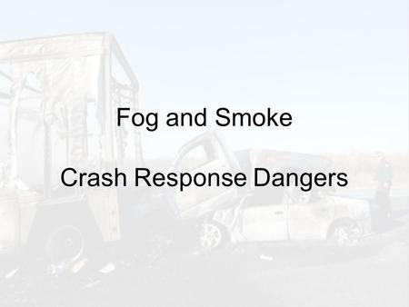 Fog and Smoke Crash Response Dangers. Motorist Dangers Obscures: Road Surface (ahead) Lane Markings Traffic Queue (stopped vehicles) Crashed Vehicles.